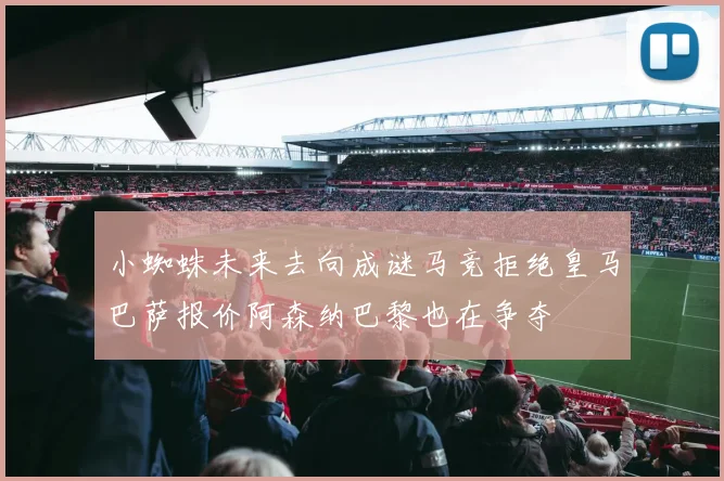 小蜘蛛未来去向成谜马竞拒绝皇马巴萨报价阿森纳巴黎也在争夺
