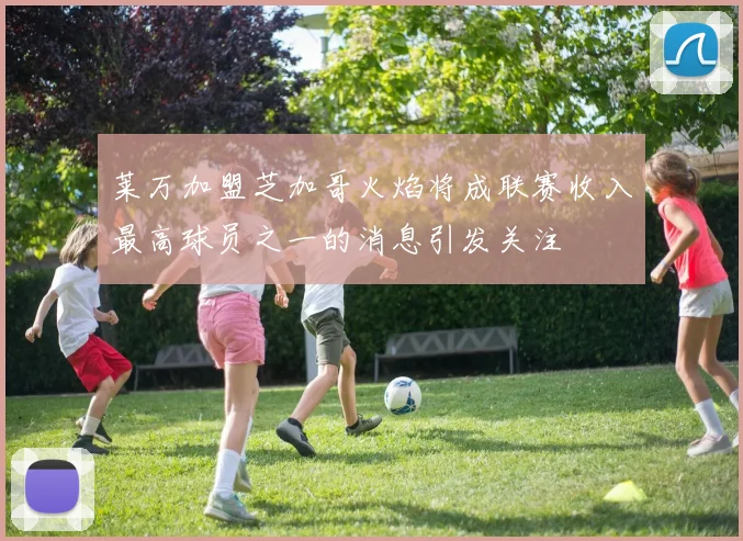 莱万加盟芝加哥火焰将成联赛收入最高球员之一的消息引发关注