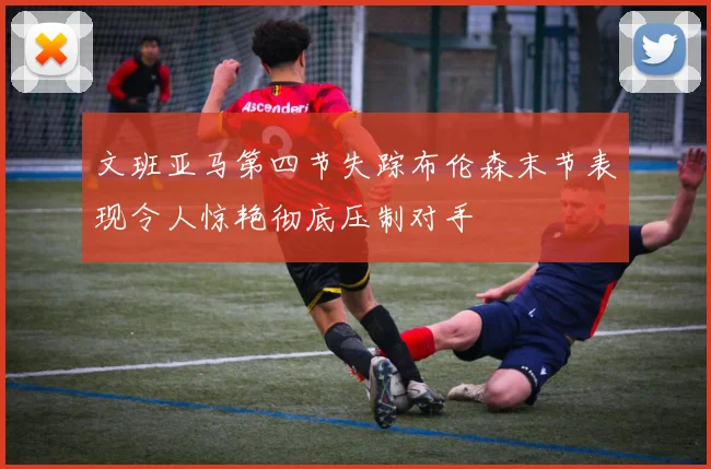 文班亚马第四节失踪布伦森末节表现令人惊艳彻底压制对手