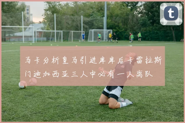 马卡分析皇马引进库库后卡雷拉斯门迪加西亚三人中必有一人离队